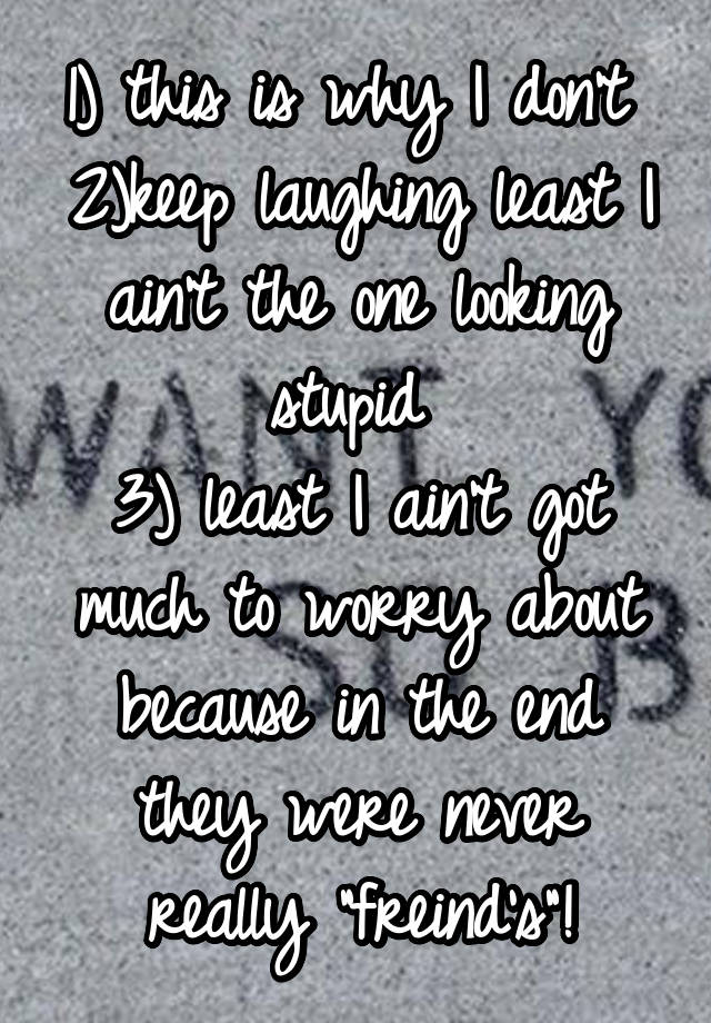 1) this is why I don't 
2)keep laughing least I ain't the one looking stupid 
3) least I ain't got much to worry about because in the end they were never really "freind's"!