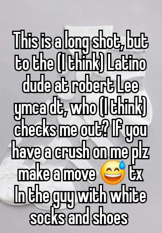 
This is a long shot, but to the (I think) Latino dude at robert Lee ymca dt, who (I think) checks me out? If you have a crush on me plz make a move 😅 tx
In the guy with white socks and shoes 