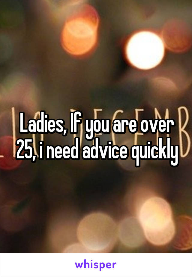 Ladies, If you are over 25, i need advice quickly