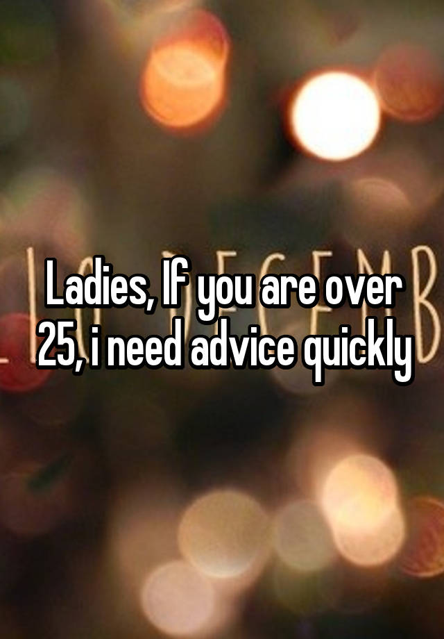 Ladies, If you are over 25, i need advice quickly