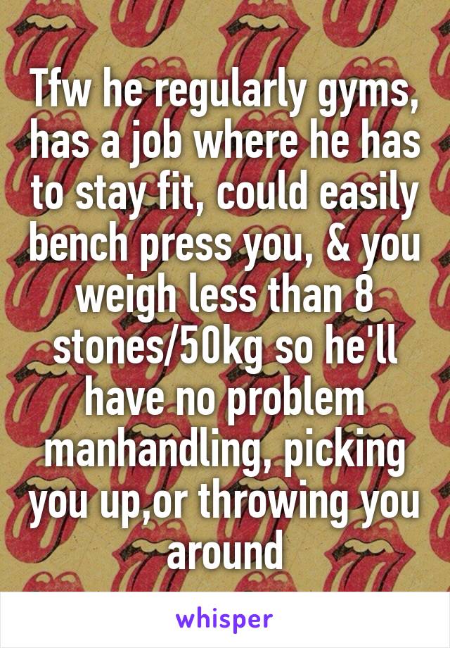 Tfw he regularly gyms, has a job where he has to stay fit, could easily bench press you, & you weigh less than 8 stones/50kg so he'll have no problem manhandling, picking you up,or throwing you around