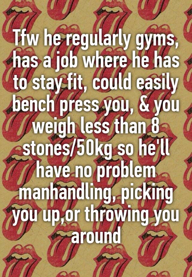 Tfw he regularly gyms, has a job where he has to stay fit, could easily bench press you, & you weigh less than 8 stones/50kg so he'll have no problem manhandling, picking you up,or throwing you around