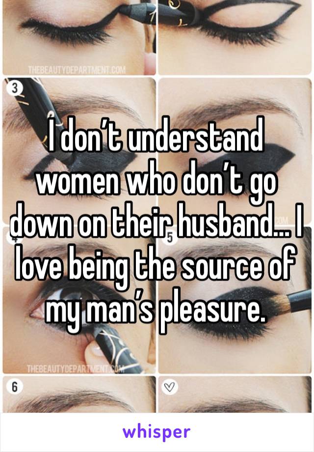 I don’t understand women who don’t go down on their husband… I love being the source of my man’s pleasure.