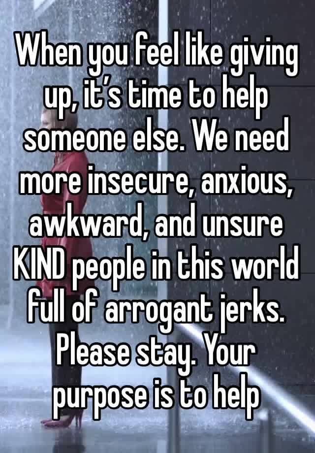 When you feel like giving up, it’s time to help someone else. We need more insecure, anxious, awkward, and unsure KIND people in this world full of arrogant jerks. Please stay. Your purpose is to help