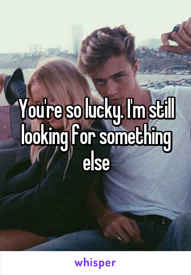 You're so lucky. I'm still looking for something else