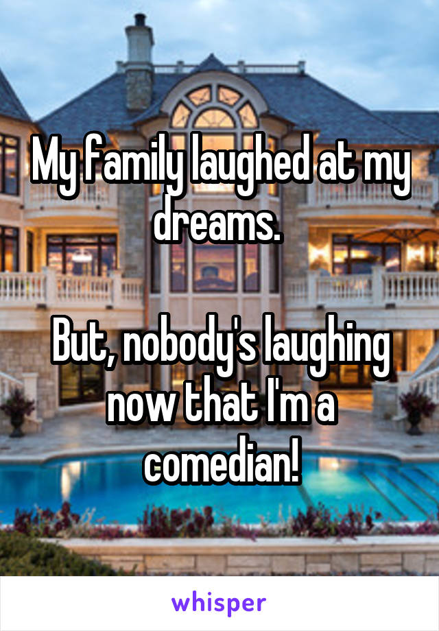 My family laughed at my dreams. 

But, nobody's laughing now that I'm a comedian!