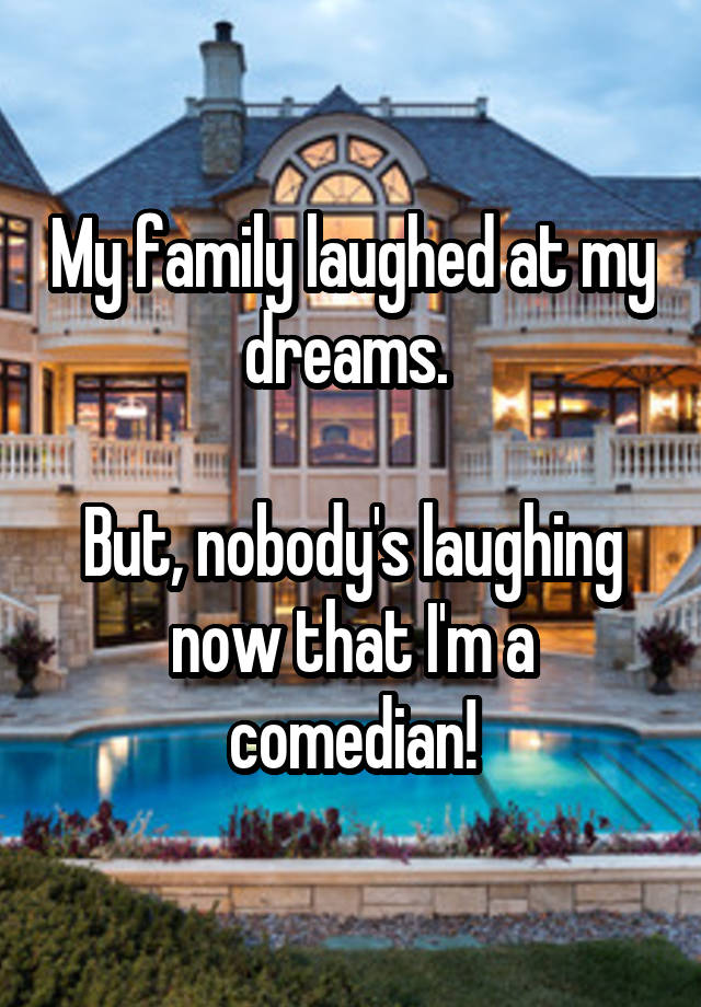 My family laughed at my dreams. 

But, nobody's laughing now that I'm a comedian!