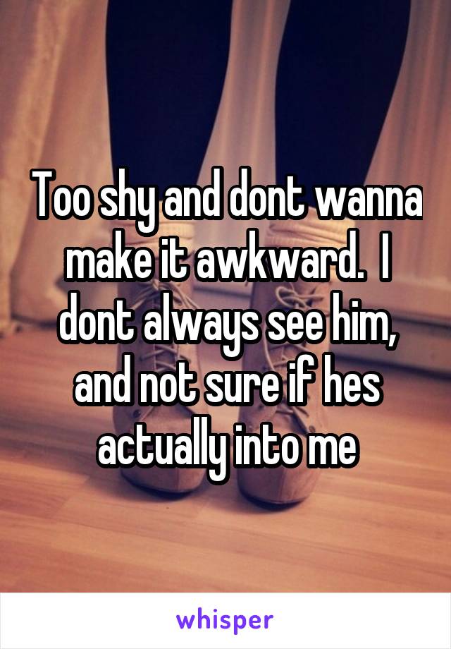 Too shy and dont wanna make it awkward.  I dont always see him, and not sure if hes actually into me