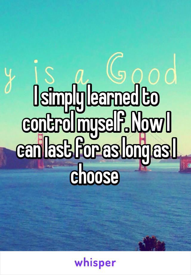 I simply learned to control myself. Now I can last for as long as I choose 