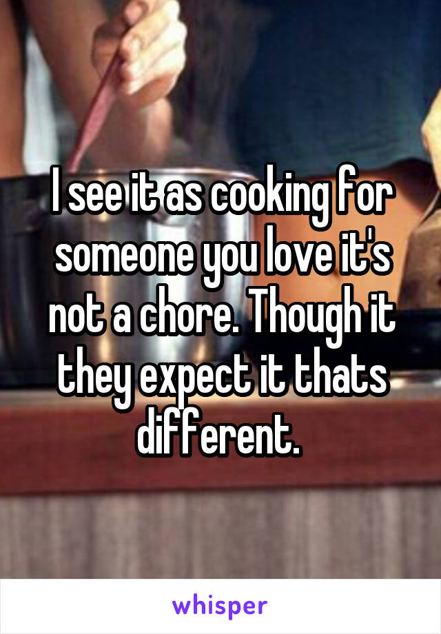 I see it as cooking for someone you love it's not a chore. Though it they expect it thats different. 