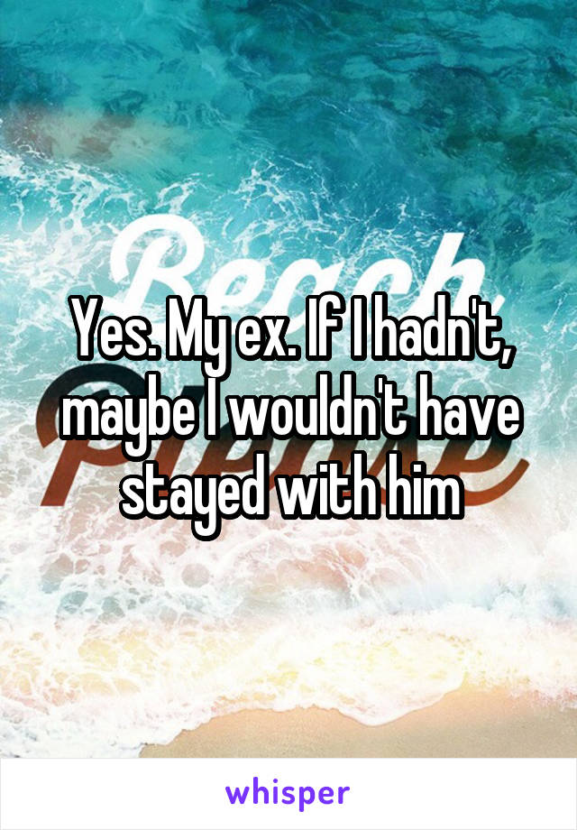 Yes. My ex. If I hadn't, maybe I wouldn't have stayed with him