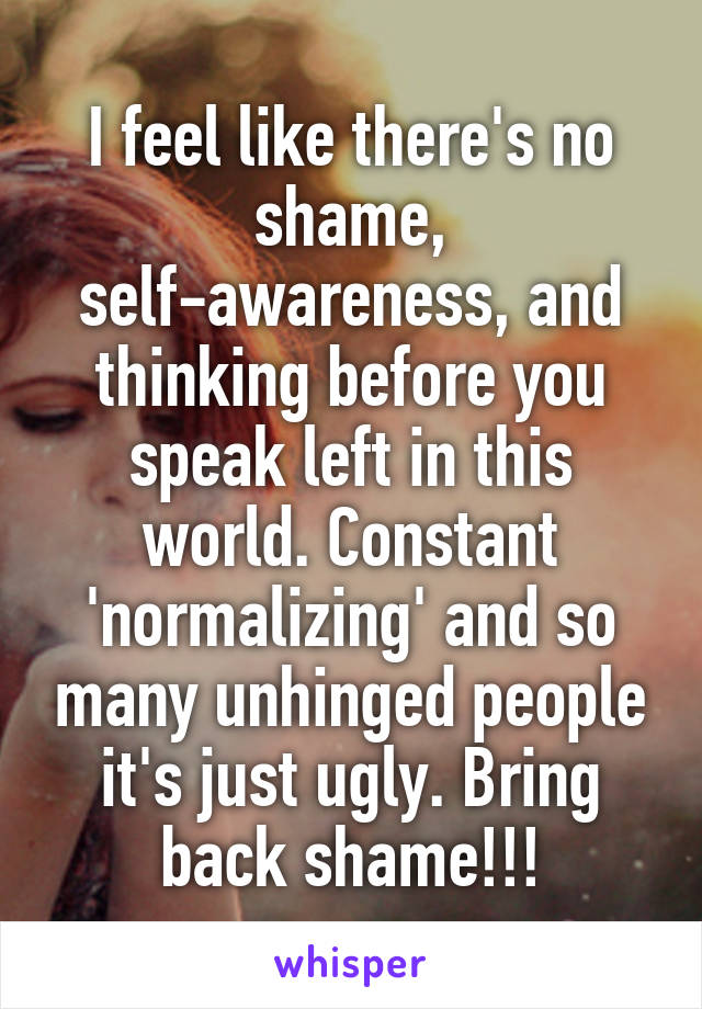 I feel like there's no shame, self-awareness, and thinking before you speak left in this world. Constant 'normalizing' and so many unhinged people it's just ugly. Bring back shame!!!