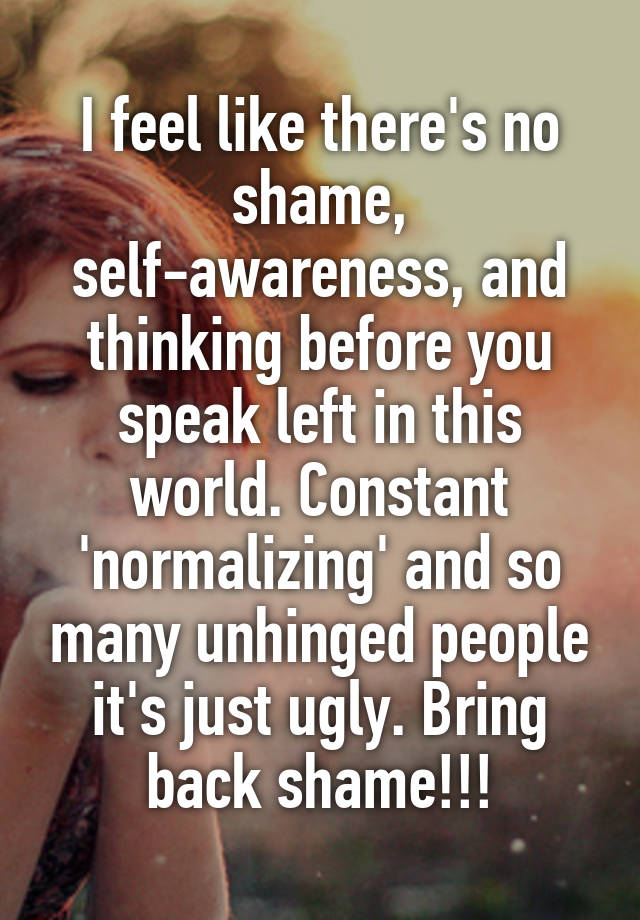 I feel like there's no shame, self-awareness, and thinking before you speak left in this world. Constant 'normalizing' and so many unhinged people it's just ugly. Bring back shame!!!