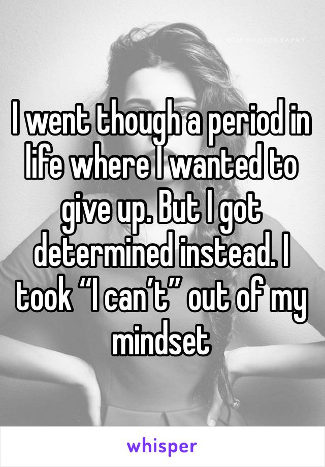 I went though a period in life where I wanted to give up. But I got determined instead. I took “I can’t” out of my mindset 