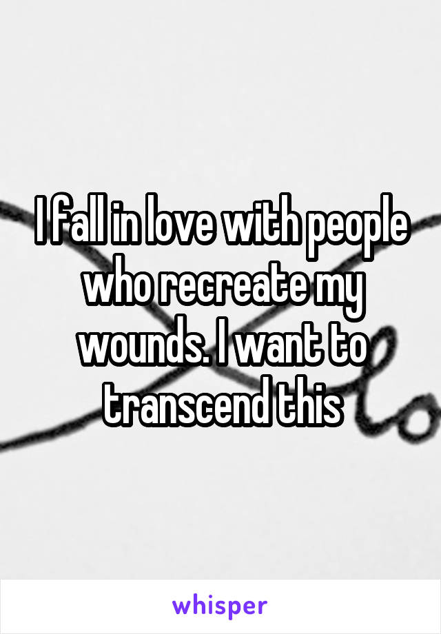 I fall in love with people who recreate my wounds. I want to transcend this