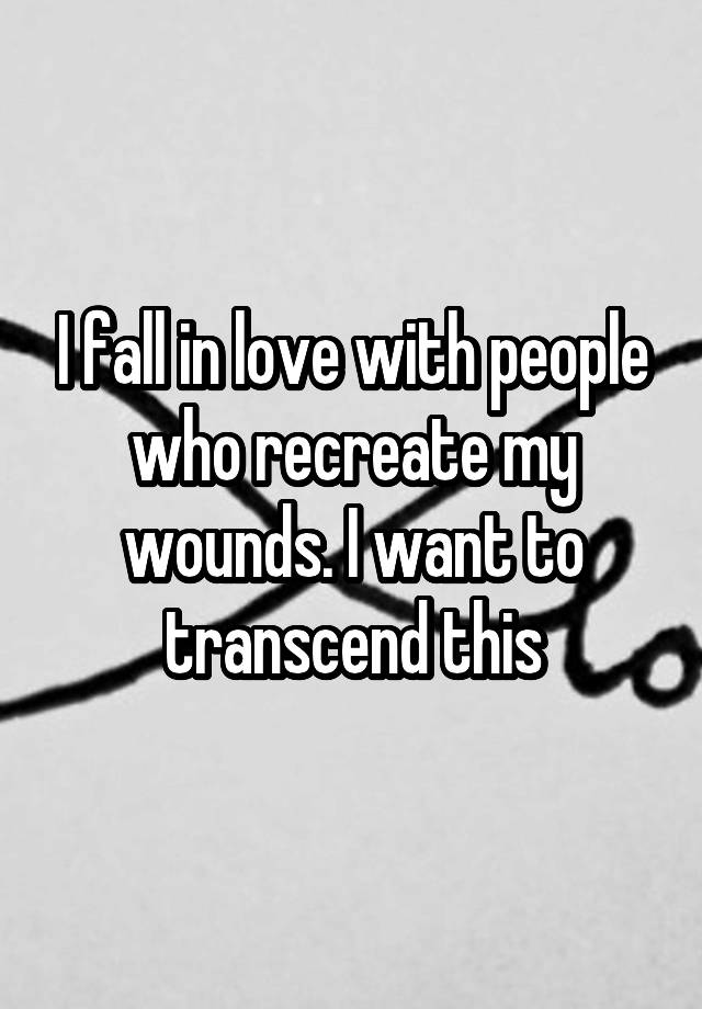 I fall in love with people who recreate my wounds. I want to transcend this