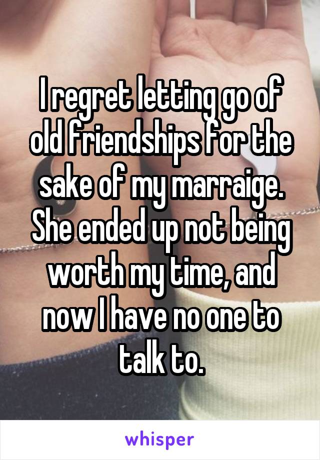 I regret letting go of old friendships for the sake of my marraige. She ended up not being worth my time, and now I have no one to talk to.