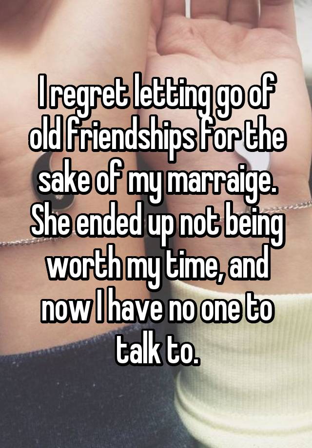 I regret letting go of old friendships for the sake of my marraige. She ended up not being worth my time, and now I have no one to talk to.