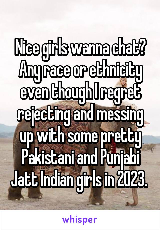 Nice girls wanna chat? Any race or ethnicity even though I regret rejecting and messing up with some pretty Pakistani and Punjabi Jatt Indian girls in 2023. 