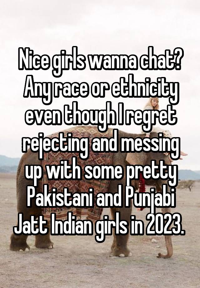 Nice girls wanna chat? Any race or ethnicity even though I regret rejecting and messing up with some pretty Pakistani and Punjabi Jatt Indian girls in 2023. 