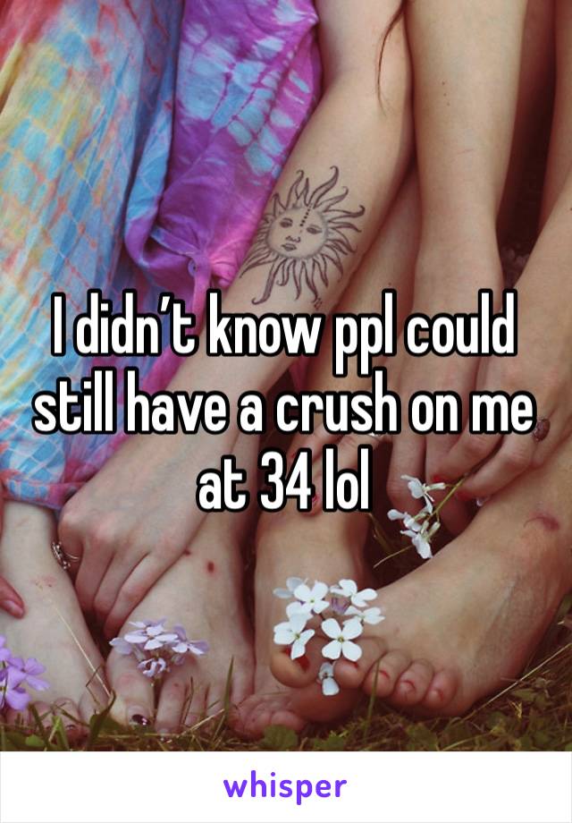 I didn’t know ppl could still have a crush on me at 34 lol