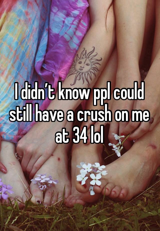 I didn’t know ppl could still have a crush on me at 34 lol