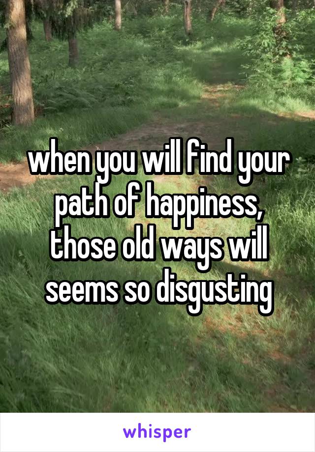 when you will find your path of happiness, those old ways will seems so disgusting