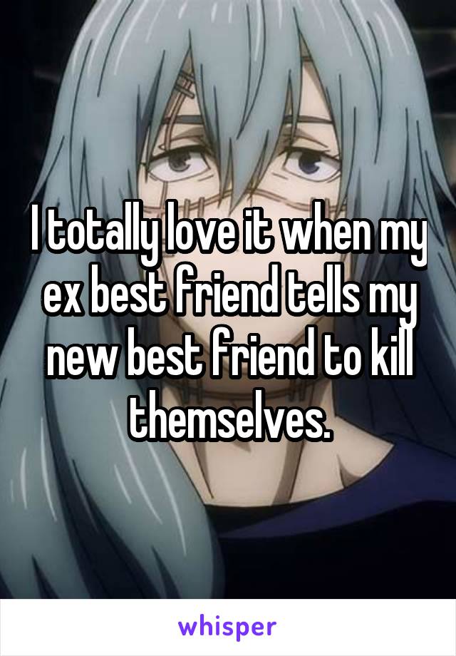 I totally love it when my ex best friend tells my new best friend to kill themselves.