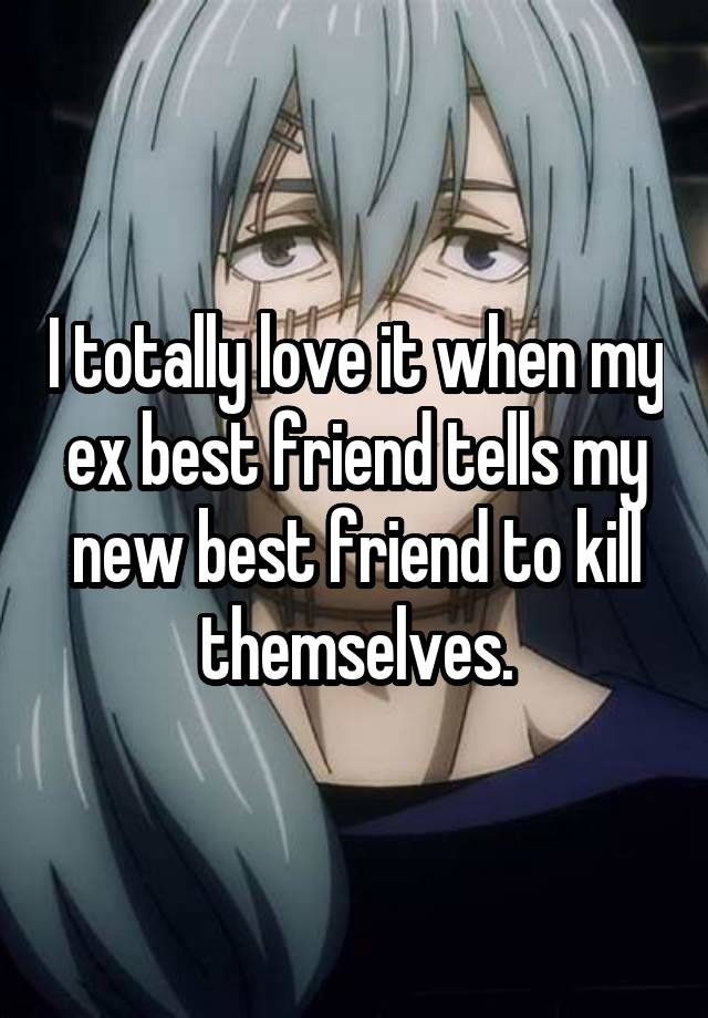 I totally love it when my ex best friend tells my new best friend to kill themselves.