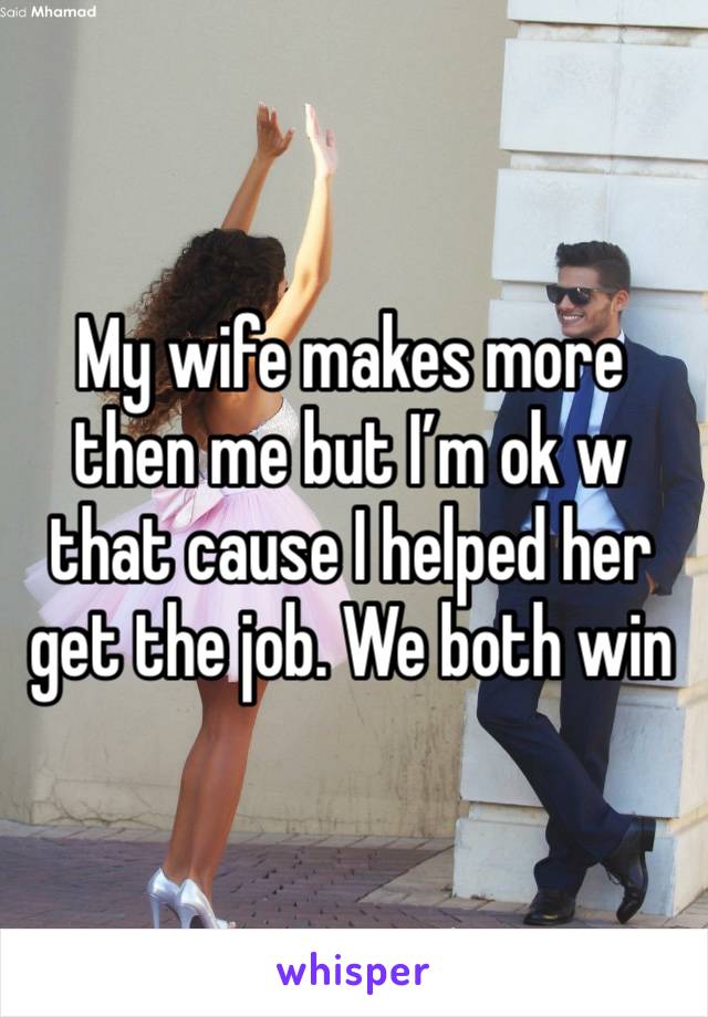 My wife makes more then me but I’m ok w that cause I helped her get the job. We both win 