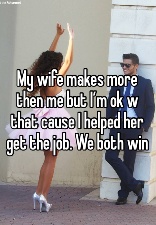 My wife makes more then me but I’m ok w that cause I helped her get the job. We both win 