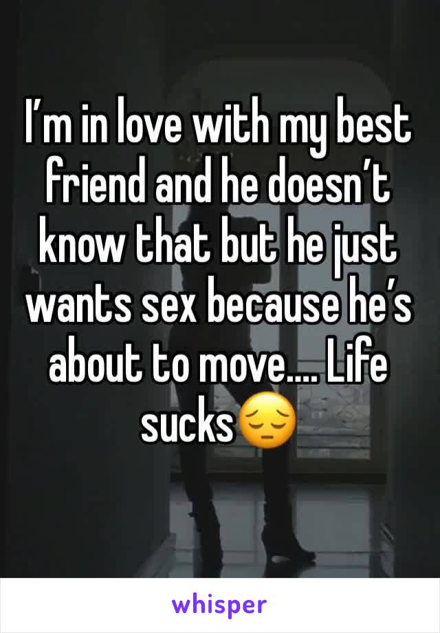 I’m in love with my best friend and he doesn’t know that but he just wants sex because he’s about to move…. Life sucks😔 