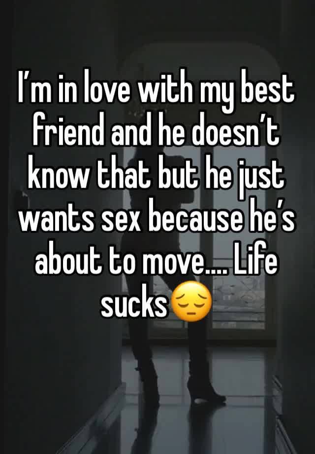 I’m in love with my best friend and he doesn’t know that but he just wants sex because he’s about to move…. Life sucks😔 