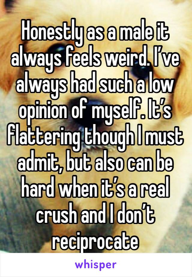 Honestly as a male it always feels weird. I’ve always had such a low opinion of myself. It’s flattering though I must admit, but also can be hard when it’s a real crush and I don’t reciprocate 