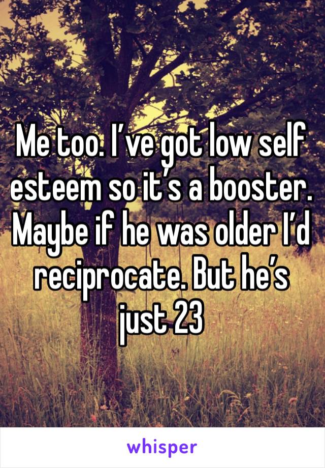 Me too. I’ve got low self esteem so it’s a booster. Maybe if he was older I’d reciprocate. But he’s just 23