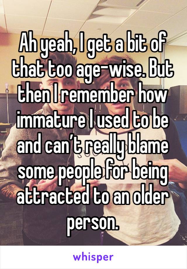 Ah yeah, I get a bit of that too age-wise. But then I remember how immature I used to be and can’t really blame some people for being attracted to an older person. 