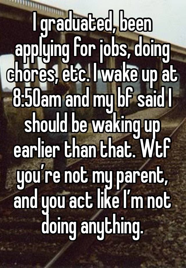 I graduated, been applying for jobs, doing chores, etc. I wake up at 8:50am and my bf said I should be waking up earlier than that. Wtf you’re not my parent, and you act like I’m not doing anything. 