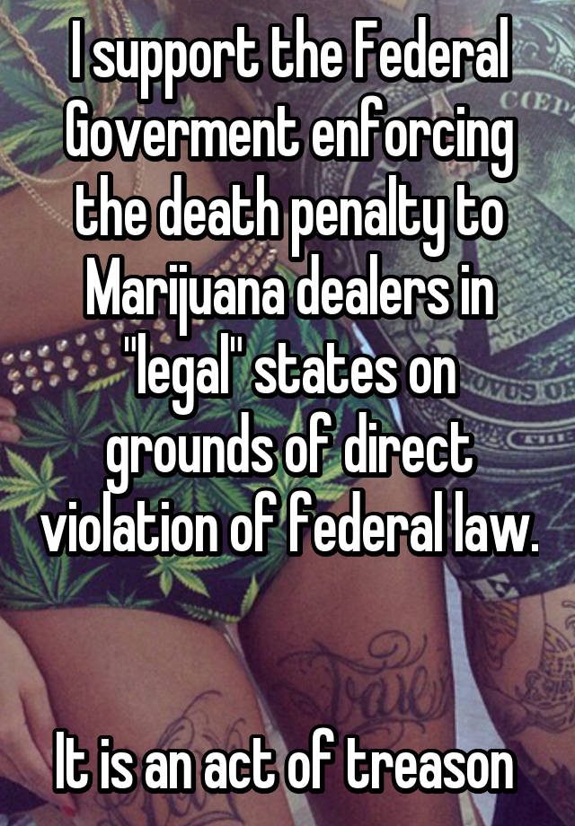 I support the Federal Goverment enforcing the death penalty to Marijuana dealers in "legal" states on grounds of direct violation of federal law. 

It is an act of treason 