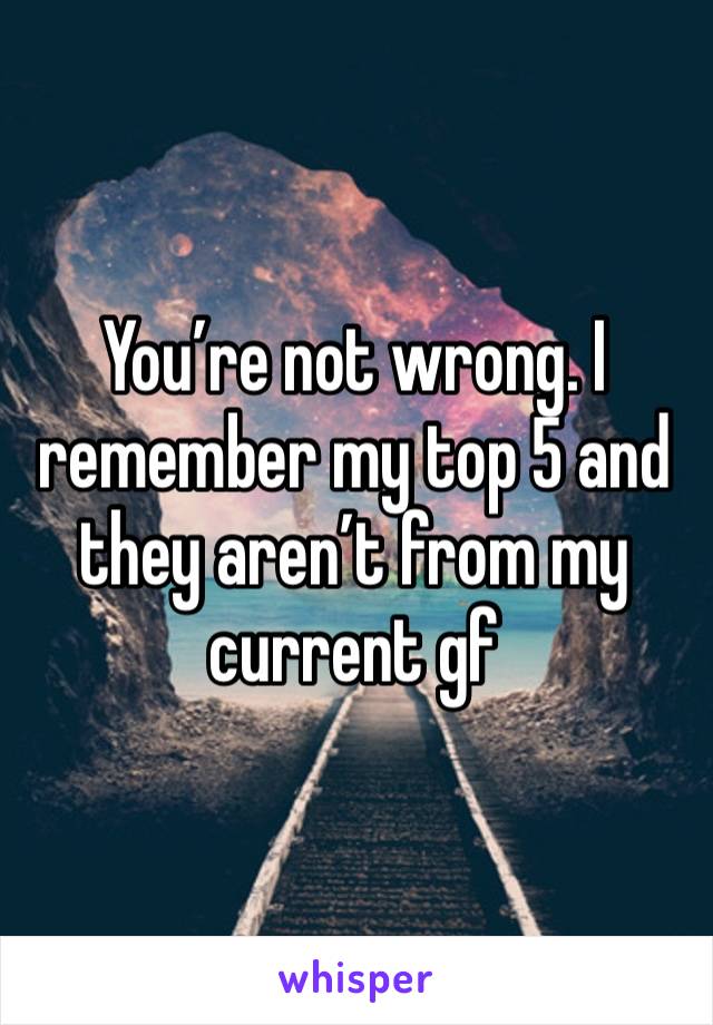 You’re not wrong. I remember my top 5 and they aren’t from my current gf 