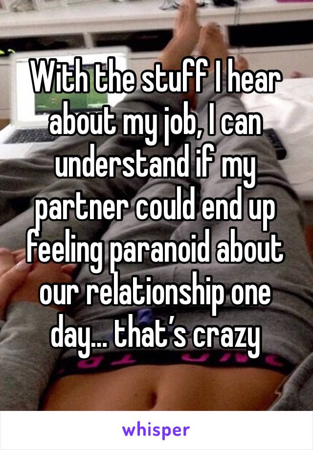 With the stuff I hear about my job, I can understand if my partner could end up feeling paranoid about our relationship one day… that’s crazy