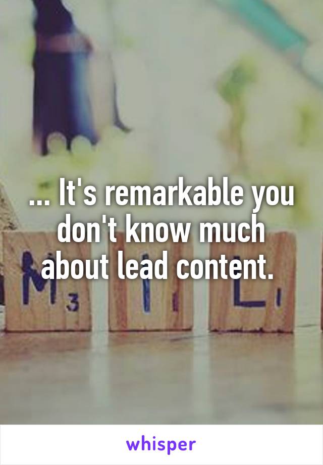 ... It's remarkable you don't know much about lead content. 