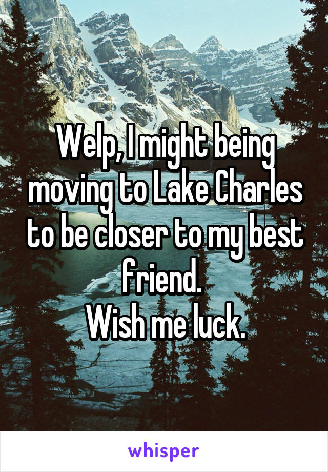 Welp, I might being moving to Lake Charles to be closer to my best friend. 
Wish me luck.