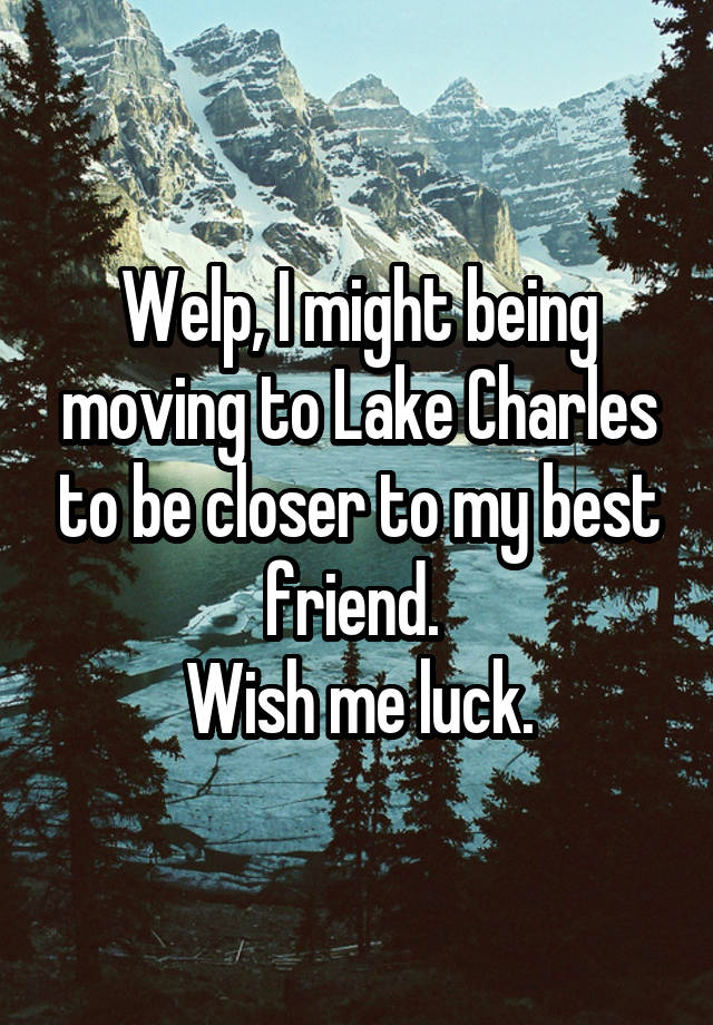 Welp, I might being moving to Lake Charles to be closer to my best friend. 
Wish me luck.