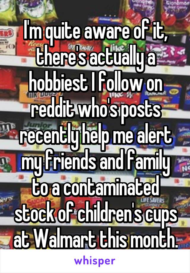 I'm quite aware of it, there's actually a hobbiest I follow on reddit who's posts recently help me alert my friends and family to a contaminated stock of children's cups at Walmart this month.