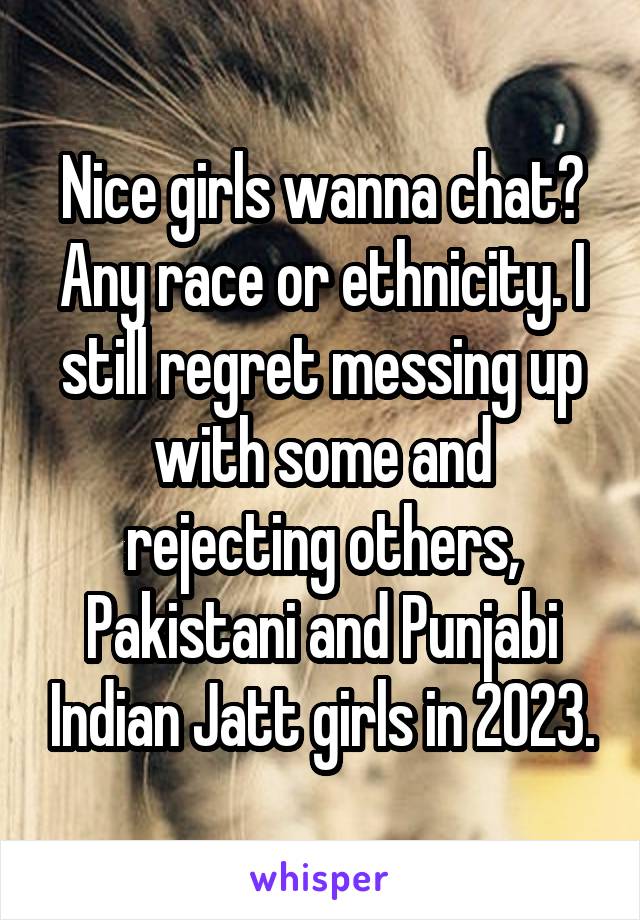 Nice girls wanna chat? Any race or ethnicity. I still regret messing up with some and rejecting others, Pakistani and Punjabi Indian Jatt girls in 2023.