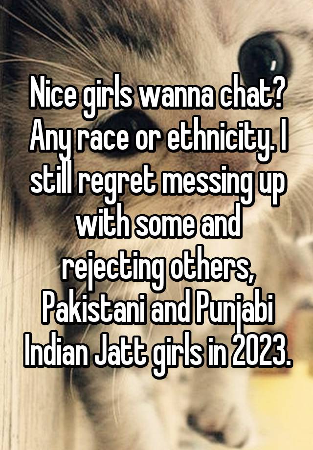 Nice girls wanna chat? Any race or ethnicity. I still regret messing up with some and rejecting others, Pakistani and Punjabi Indian Jatt girls in 2023.