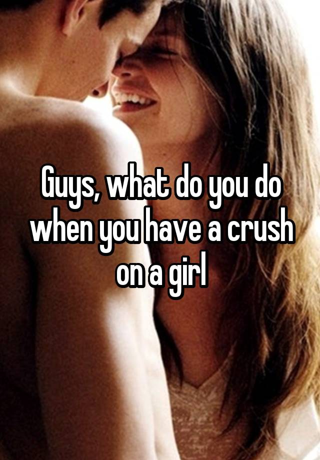 Guys, what do you do when you have a crush on a girl