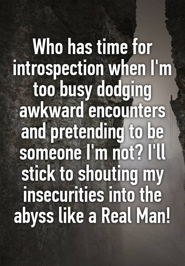 Who has time for introspection when I'm too busy dodging awkward encounters and pretending to be someone I'm not? I'll stick to shouting my insecurities into the abyss like a Real Man!