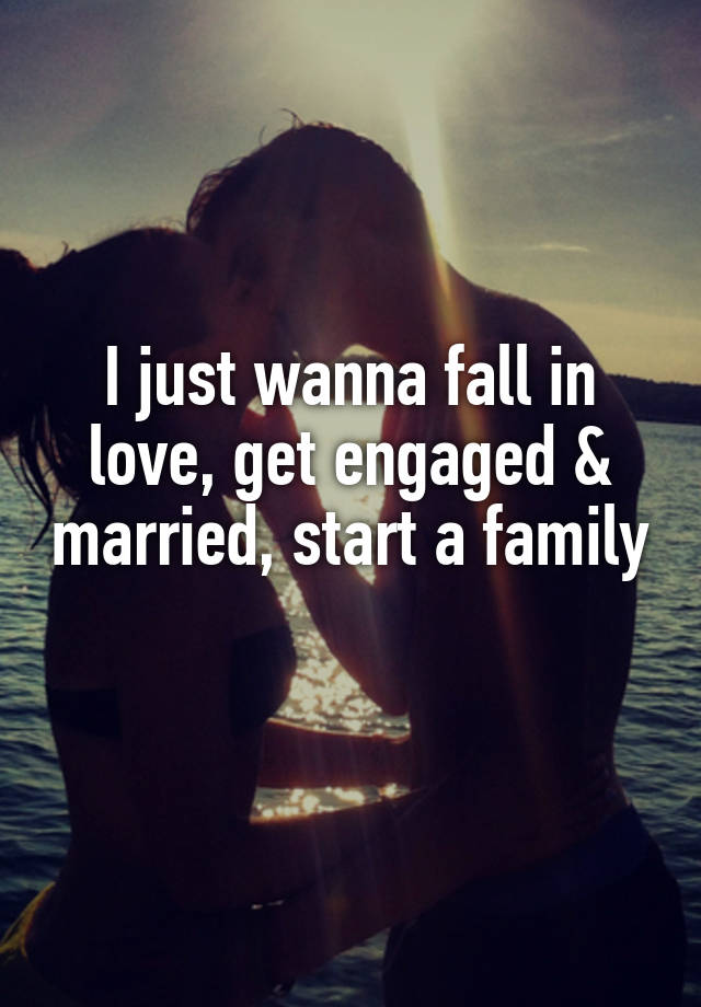 I just wanna fall in love, get engaged & married, start a family 