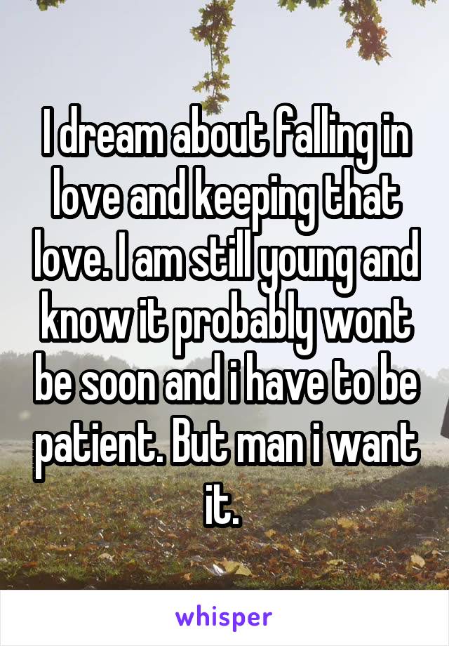 I dream about falling in love and keeping that love. I am still young and know it probably wont be soon and i have to be patient. But man i want it. 